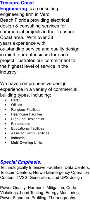 Treasure Coast Engineering is a consulting engineering firm in Vero Beach Florida providing electrical design & consulting services for commercial projects in the Treasure Coast area.  With over 38 years experience with outstanding service and quality design in mind, our enthusiasm for each project illustrates our commitment to the highest level of service in the industry.  We have comprehensive design experience in a variety of commercial building types, including: •	Retail •	Offices •	Religious Facilities •	Healthcare Facilities •	High End Residential •	Restaurants •	Educational Facilities •	Assisted Living Facilities •	Industrial •	Multi-Dwelling Units Special Emphasis: Technologically Intensive Facilities: Data Centers, Telecom Centers, Network/Emergency Operation Centers, TVSS, Generators, and UPS design  Power Quality: Harmonic Mitigation, Code Violations, Load Testing, Energy Monitoring, Power Signature Profiling, Thermography.